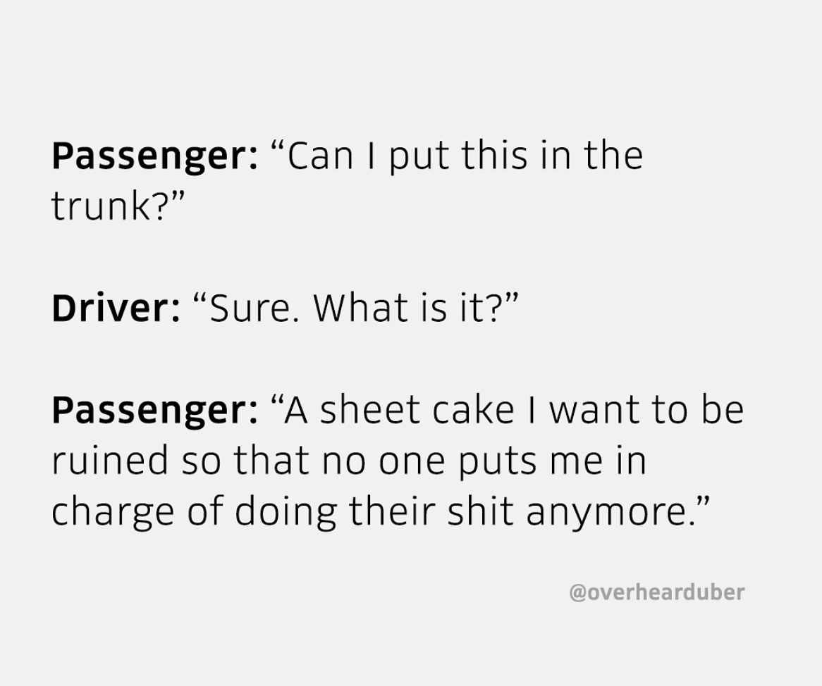meme document - Passenger Can I put this in the trunk?" Driver Sure. What is it? Passenger A sheet cake I want to be ruined so that no one puts me in charge of doing their shit anymore.