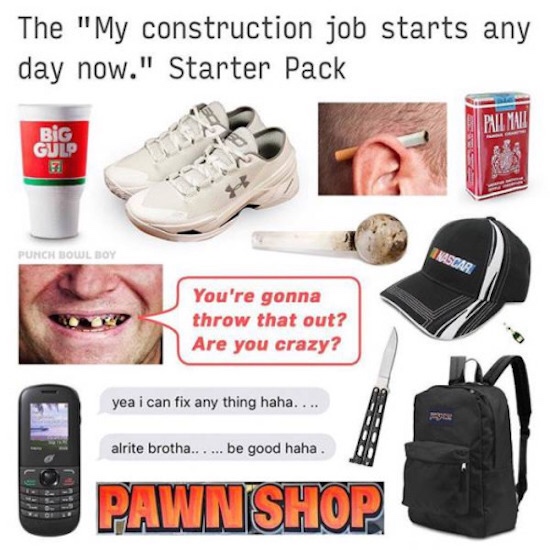 starter pack memes - The "My construction job starts any day now." Starter Pack Gue Punch Bowl Boy You're gonna throw that out? Are you crazy? yea i can fix any thing haha.... alrite brotha...... be good haha. Pawnshop