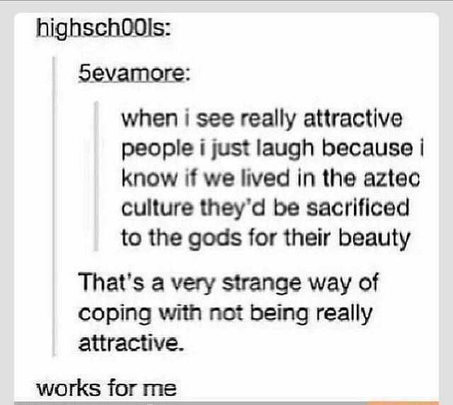 handwriting - highschools 5evamore when i see really attractive people i just laugh because i know if we lived in the aztec culture they'd be sacrificed to the gods for their beauty That's a very strange way of coping with not being really attractive. wor