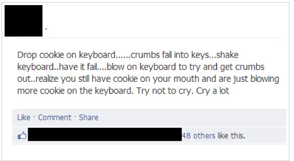 document - Drop cookie on keyboard......crumbs fall into keys...shake keyboard..have it fail....blow on keyboard to try and get crumbs out..realize you still have cookie on your mouth and are just blowing more cookie on the keyboard. Try not to cry. Cry a