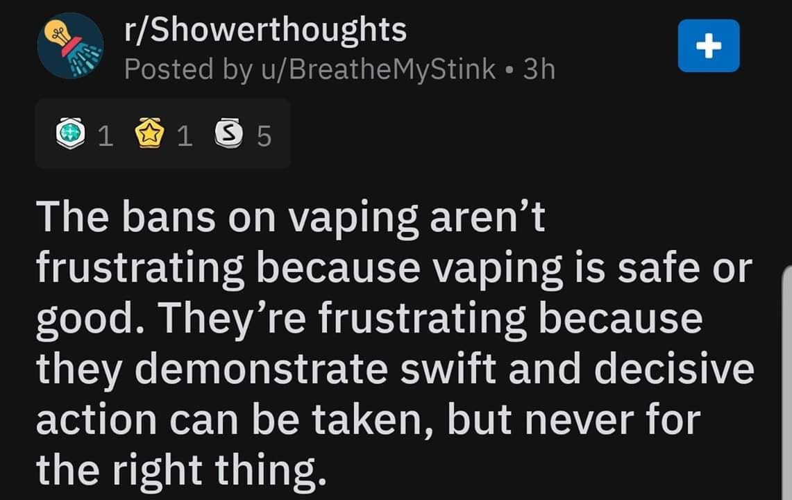 screenshot - rShowerthoughts Posted by uBreathe MyStink 3h 1 1 3 5 The bans on vaping aren't frustrating because vaping is safe or good. They're frustrating because they demonstrate swift and decisive action can be taken, but never for the right thing.