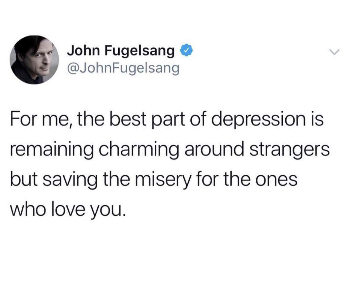 quotes - John Fugelsang For me, the best part of depression is remaining charming around strangers but saving the misery for the ones who love you.