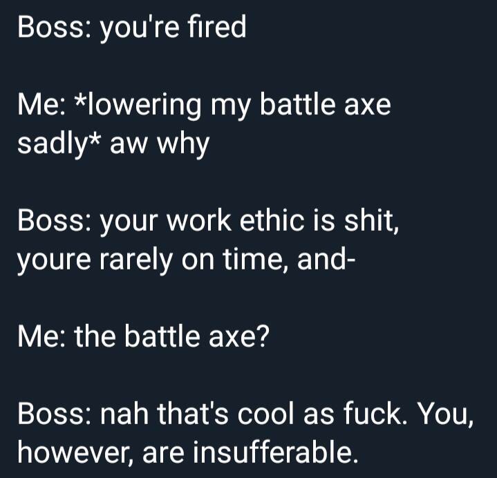 work meme - angle - Boss you're fired Me lowering my battle axe sadly aw why Boss your work ethic is shit, youre rarely on time, and Me the battle axe? Boss nah that's cool as fuck. You, however, are insufferable.