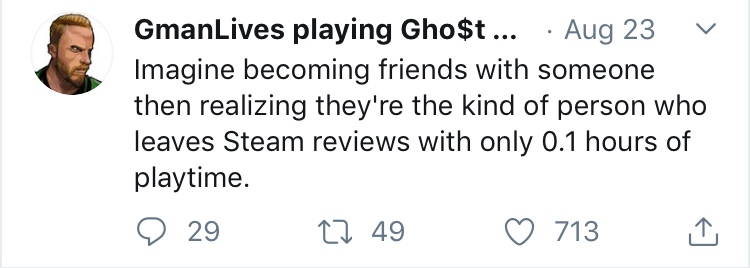 smile - GmanLives playing Gho$t ... Aug 23 v Imagine becoming friends with someone then realizing they're the kind of person who leaves Steam reviews with only 0.1 hours of playtime. 9 29 22 49 713