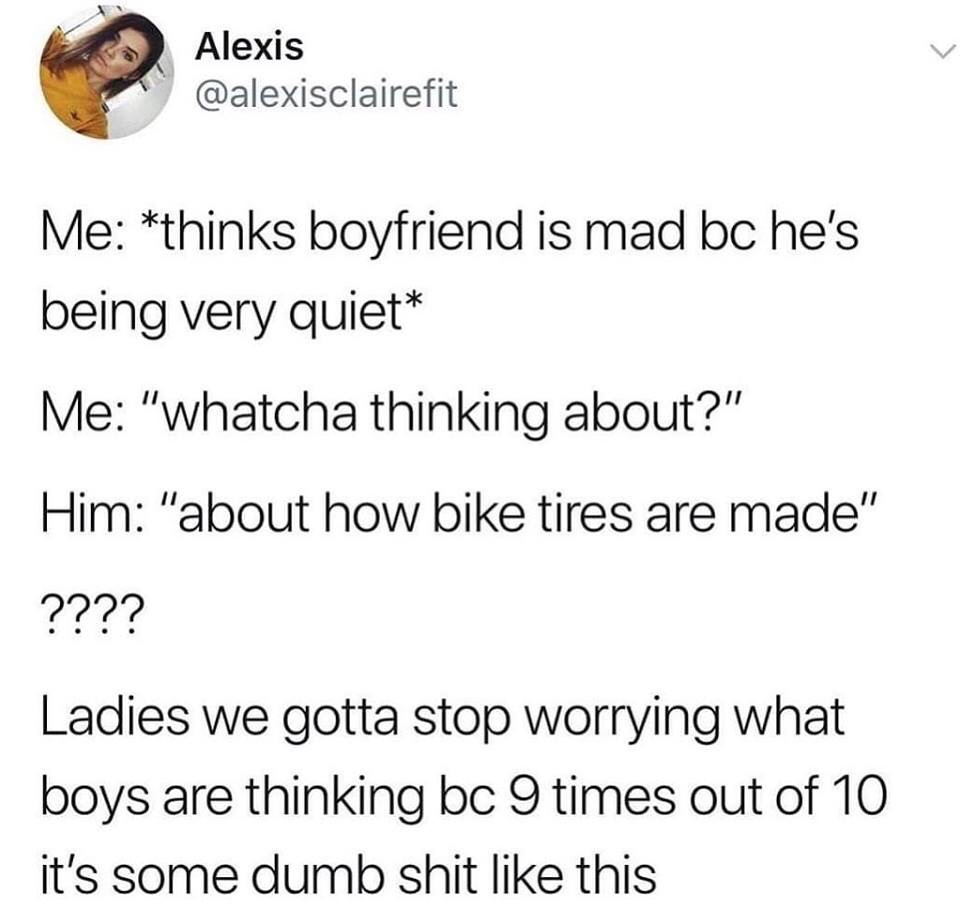 animal - Alexis Me thinks boyfriend is mad bc he's being very quiet Me "whatcha thinking about?" Him "about how bike tires are made" ???? Ladies we gotta stop worrying what boys are thinking bc 9 times out of 10 it's some dumb shit this