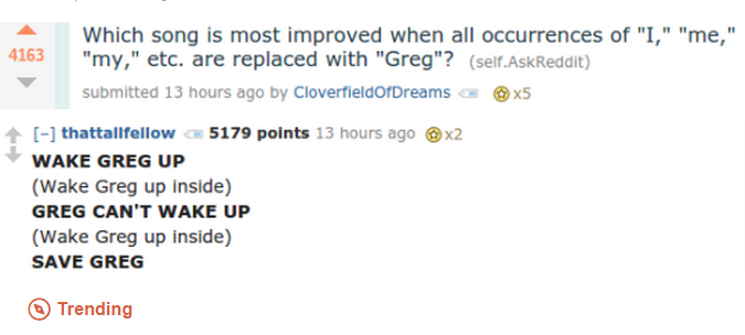replacing song lyrics with greg - 4163 Which song is most improved when all occurrences of "I," "me," "my," etc. are replaced with "Greg"? self.AskReddit submitted 13 hours ago by Cloverfieldof Dreams a X5 thattallfellow 5179 points 13 hours ago Wake Greg