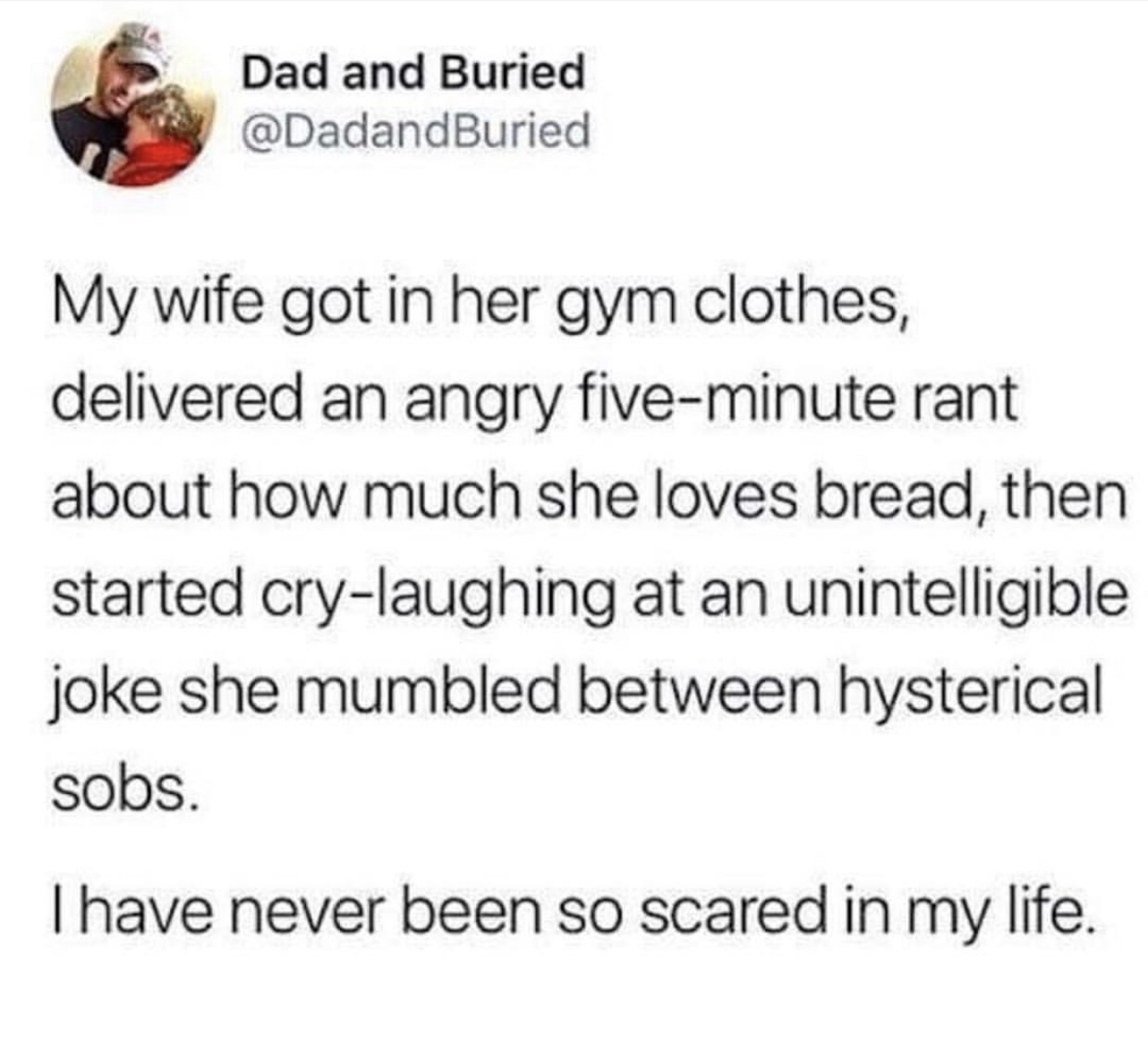 document - Dad and Buried My wife got in her gym clothes, delivered an angry fiveminute rant about how much she loves bread, then started crylaughing at an unintelligible joke she mumbled between hysterical sobs. Thave never been so scared in my life.