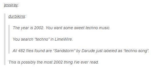 jessiray durbikins The year is 2002. You want some sweet techno music You search "techno" in LimeWire. All 482 files found are "Sandstorm" by Darude just labeled as "techno song" This is possibly the most 2002 thing I've ever read.