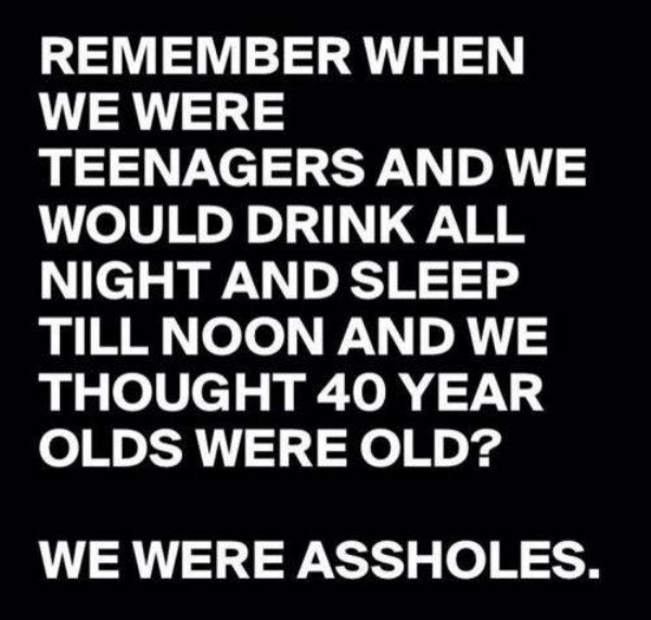 remember when we were teenagers - Remember When We Were Teenagers And We Would Drink All Night And Sleep Till Noon And We Thought 40 Year Olds Were Old? We Were Assholes.