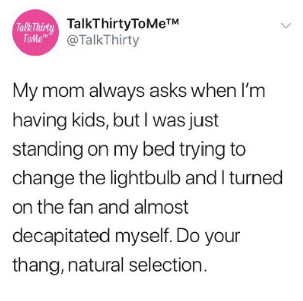 document - TalkThirty Tolle TalkThirty To MeTM My mom always asks when I'm having kids, but I was just standing on my bed trying to change the lightbulb and I turned on the fan and almost decapitated myself. Do your thang, natural selection.