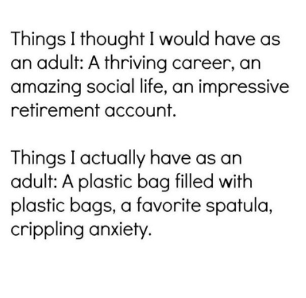 Things I thought I would have as an adult A thriving career, an amazing social life, an impressive retirement account. Things I actually have as an adult A plastic bag filled with plastic bags, a favorite spatula, crippling anxiety.