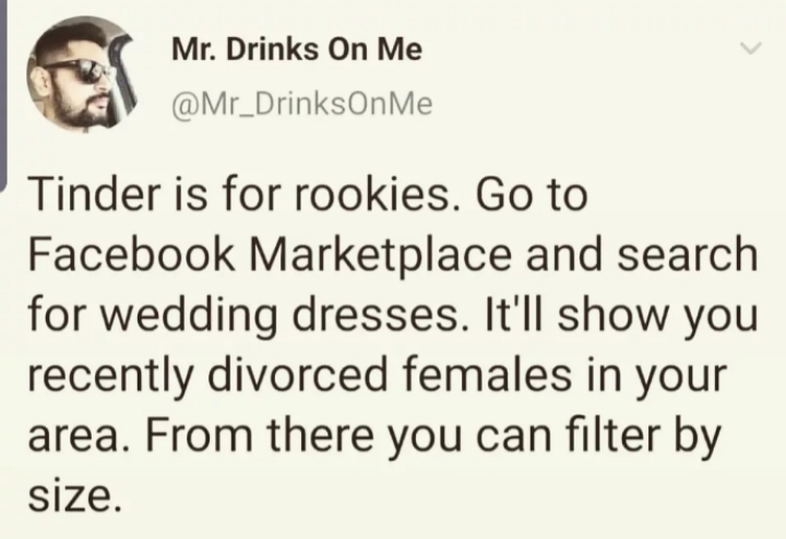 smile - Mr. Drinks On Me Tinder is for rookies. Go to Facebook Marketplace and search for wedding dresses. It'll show you recently divorced females in your area. From there you can filter by size.