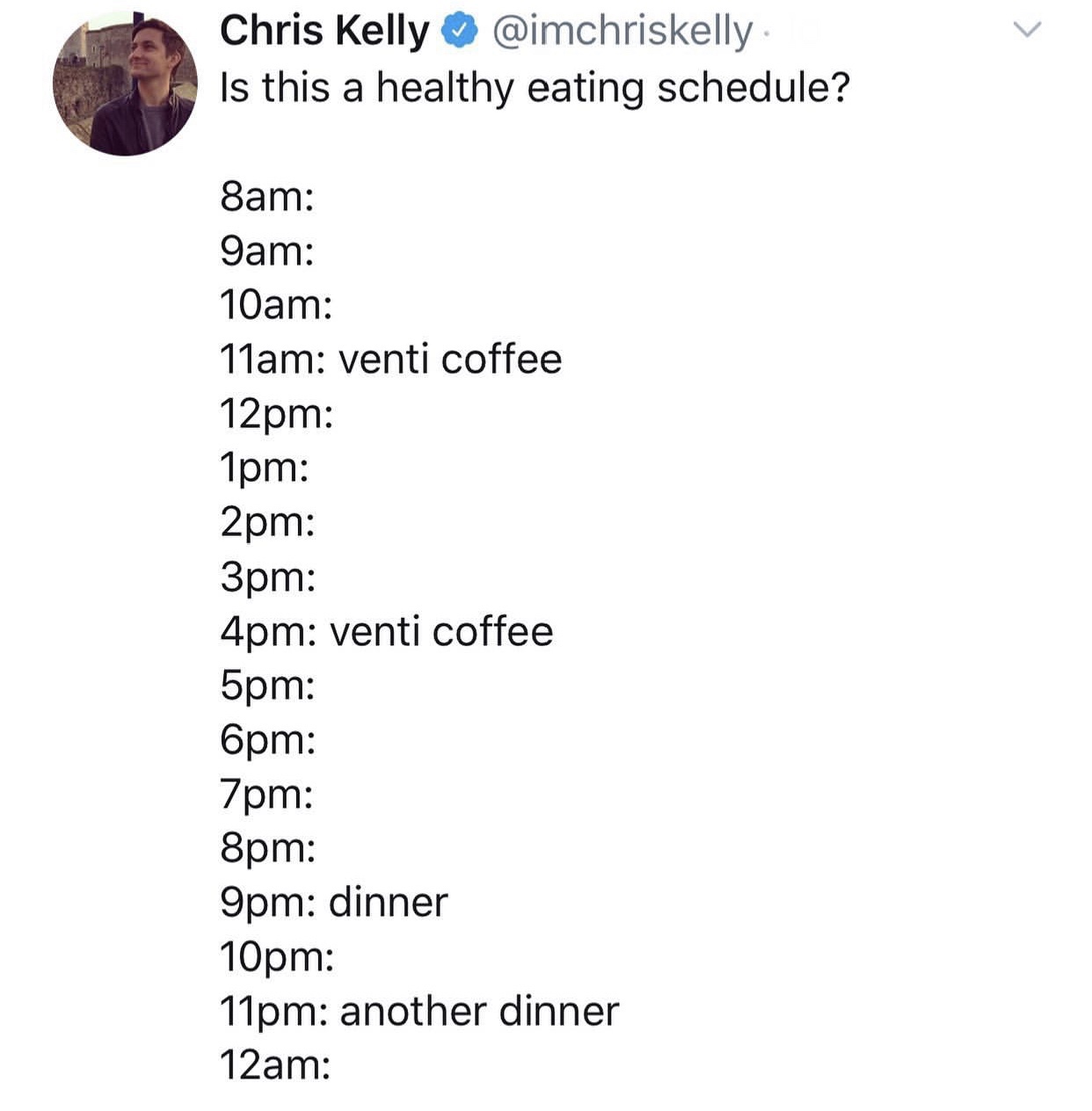 meme angle - Chris Kelly Is this a healthy eating schedule? 8am 9am 10am 11am venti coffee 12pm 1pm 2pm 3pm 4pm venti coffee 5pm 6pm 7pm 8pm 9pm dinner 10pm 11pm another dinner 12am