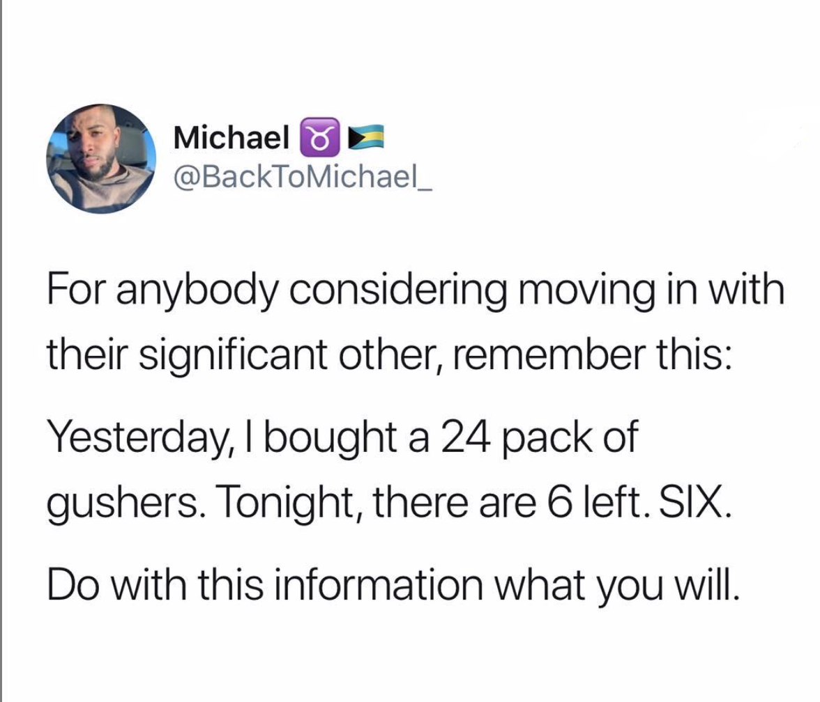 meme document - Michael 8 For anybody considering moving in with their significant other, remember this Yesterday, I bought a 24 pack of gushers. Tonight, there are 6 left. Six. Do with this information what you will.
