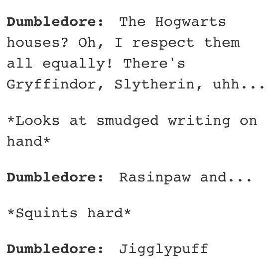 houses hogwarts - Dumbledore The Hogwarts houses? Oh, I respect them all equally! There's Gryffindor, Slytherin, uhh... Looks at smudged writing on hand Dumbledore Rasinpaw and... Squints hard Dumbledore Jigglypuff
