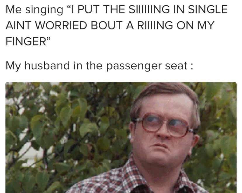 bubbles trailer park boys - Me singing "I Put The Siiiing In Single Aint Worried Bout A Riiing On My Finger" My husband in the passenger seat