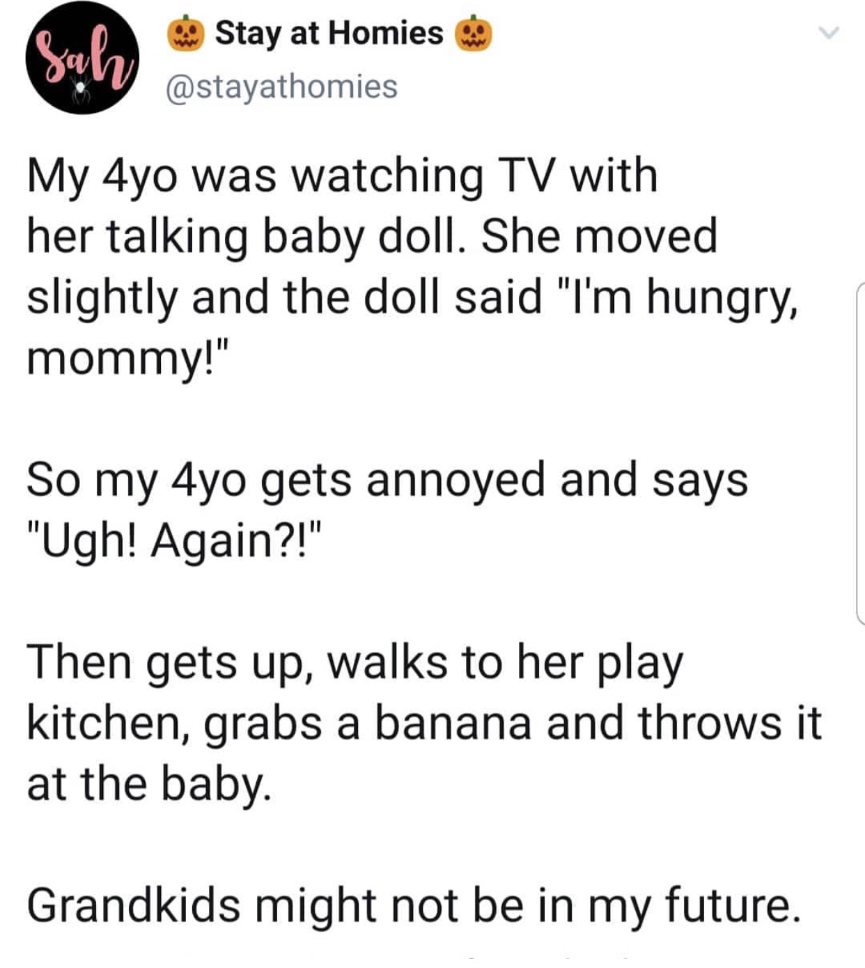 angle - Stay at Homiese My 4yo was watching Tv with her talking baby doll. She moved slightly and the doll said "I'm hungry, mommy!" So my 4yo gets annoyed and says "Ugh! Again?!" Then gets up, walks to her play kitchen, grabs a banana and throws it at th