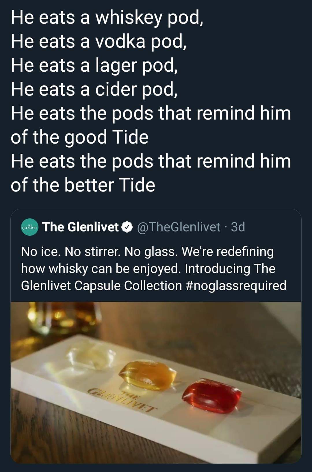He eats a whiskey pod, He eats a vodka pod, He eats a lager pod, He eats a cider pod, He eats the pods that remind him of the good Tide He eats the pods that remind him of the better Tide cukine The Glenlivet . 3d No ice. No stirrer. No glass. We're…
