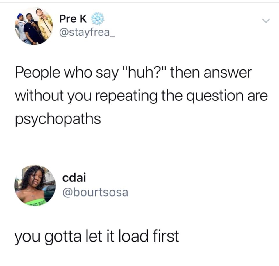 people who say huh - Pre K People who say "huh?" then answer without you repeating the question are psychopaths cdai you gotta let it load first