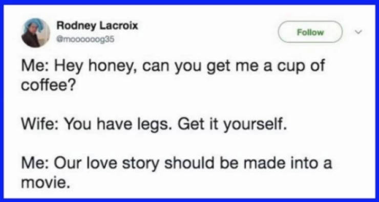 web page - Rodney Lacroix v Me Hey honey, can you get me a cup of coffee? Wife You have legs. Get it yourself. Me Our love story should be made into a movie.
