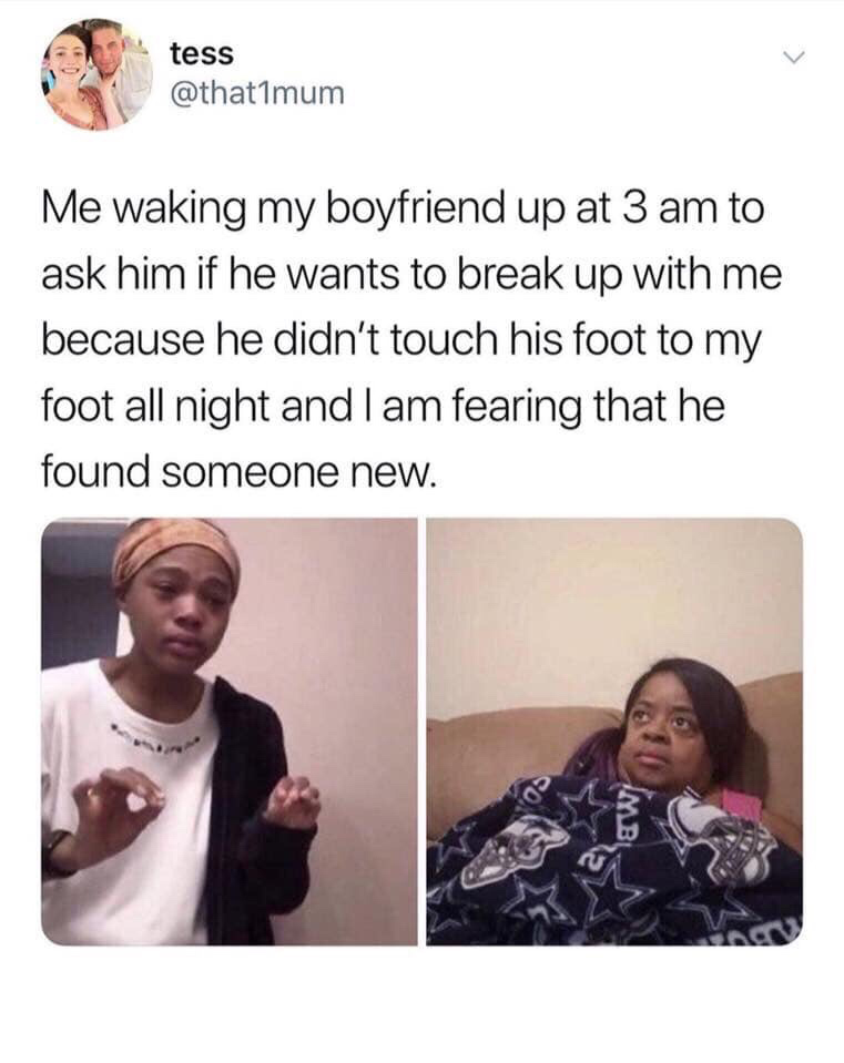 me explaining to my mom meme - tess Me waking my boyfriend up at 3 am to ask him if he wants to break up with me because he didn't touch his foot to my foot all night and I am fearing that he found someone new.