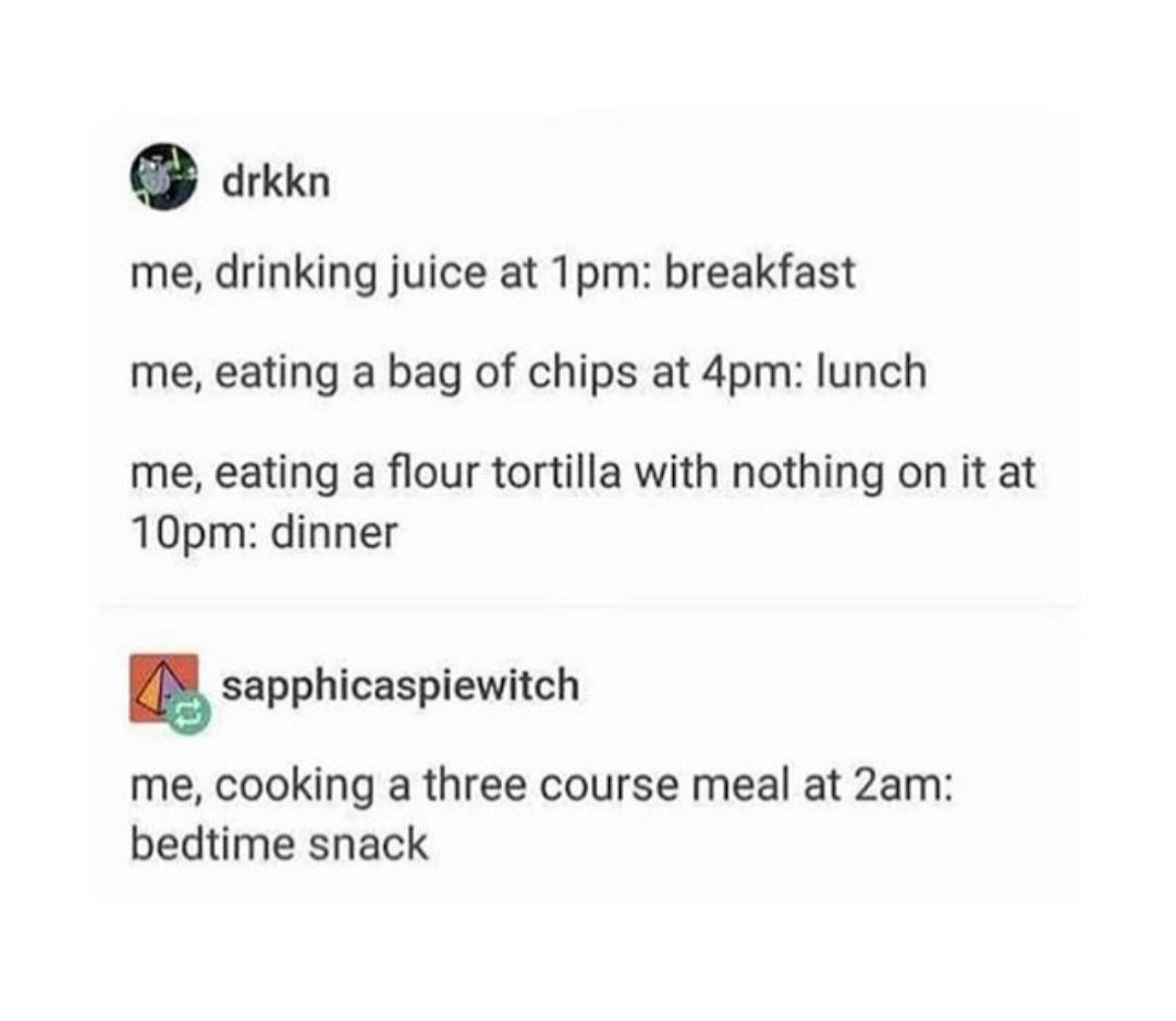 document - drkkn me, drinking juice at 1pm breakfast me, eating a bag of chips at 4pm lunch me, eating a flour tortilla with nothing on it at 10pm dinner sapphicaspiewitch me, cooking a three course meal at 2am bedtime snack