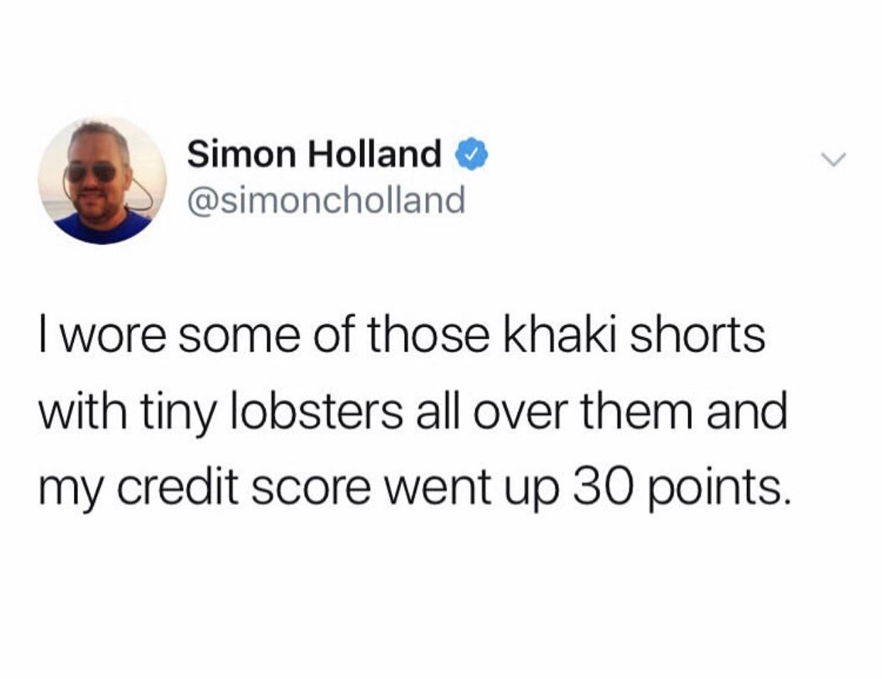 feel rain coming in your knee - Simon Holland I wore some of those khaki shorts with tiny lobsters all over them and my credit score went up 30 points.