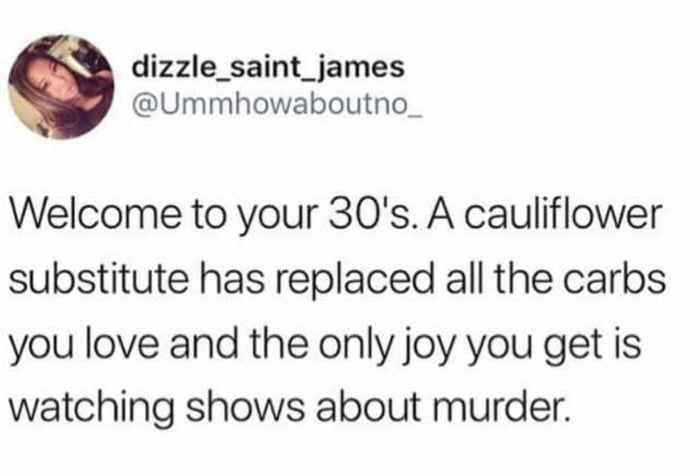 welcome to chuck e cheese - dizzle_saint_james Welcome to your 30's. A cauliflower substitute has replaced all the carbs you love and the only joy you get is watching shows about murder.