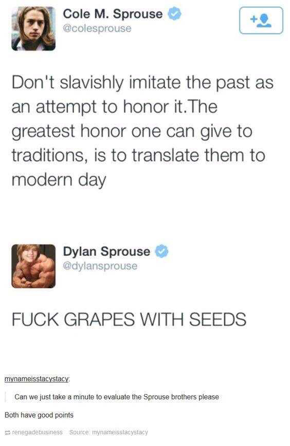Cole Sprouse - Cole M. Sprouse Don't slavishly imitate the past as an attempt to honor it. The greatest honor one can give to traditions, is to translate them to modern day Dylan Sprouse Fuck Grapes With Seeds mynameisstacystacy Can we just take a minute 
