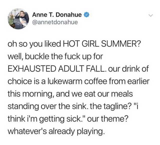 Kihyun - Anne T. Donahue oh so you d Hot Girl Summer? well, buckle the fuck up for Exhausted Adult Fall. Our drink of choice is a lukewarm coffee from earlier this morning, and we eat our meals standing over the sink. the tagline?" think i'm getting sick.