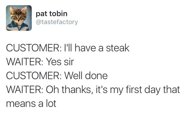dats me yellin - pat tobin Customer I'll have a steak Waiter Yes sir Customer Well done Waiter Oh thanks, it's my first day that means a lot