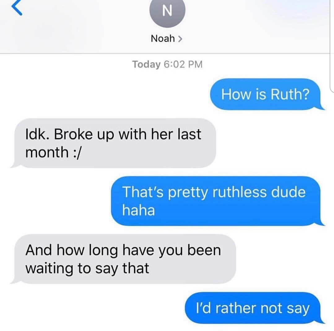 organization - N Noah > Today How is Ruth? Idk. Broke up with her last month That's pretty ruthless dude haha And how long have you been waiting to say that I'd rather not say
