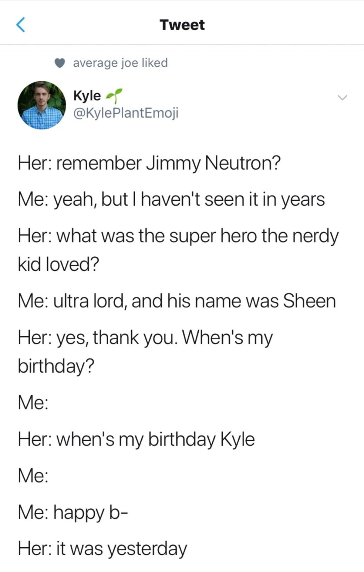 document - Tweet average joe d Kyle PlantEmoji Her remember Jimmy Neutron? Me yeah, but I haven't seen it in years Her what was the super hero the nerdy kid loved? Me ultra lord, and his name was Sheen Her yes, thank you. When's my birthday? Me Her when's