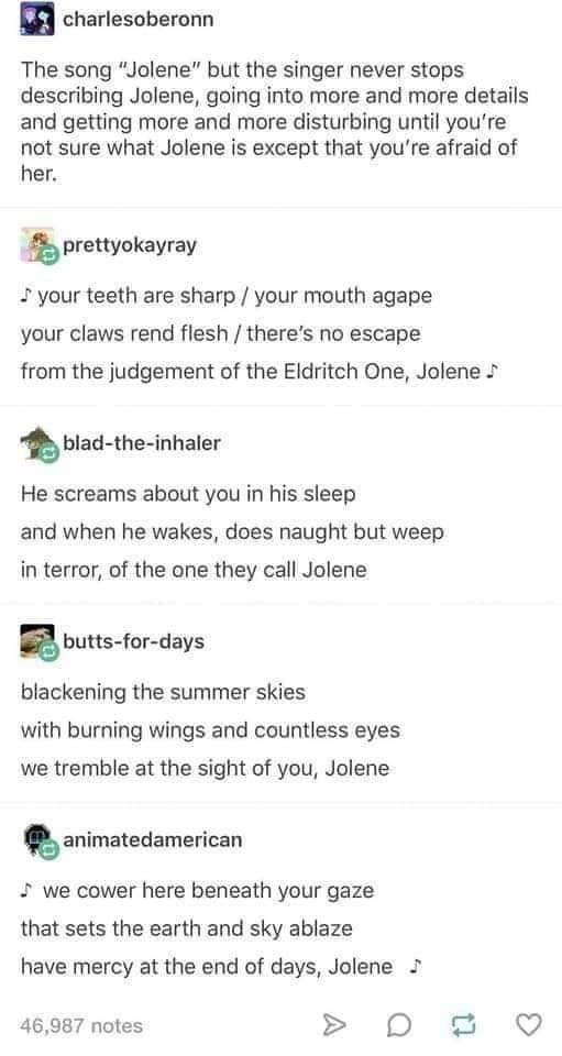 jolene but it keeps going - charlesoberonn The song "Jolene" but the singer never stops describing Jolene, going into more and more details and getting more and more disturbing until you're not sure what Jolene is except that you're afraid of her. prettyo