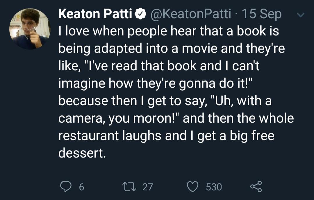 atmosphere - Keaton Patti 15 Sep v I love when people hear that a book is being adapted into a movie and they're , "I've read that book and I can't imagine how they're gonna do it!" because then I get to say, "Uh, with a camera, you moron!" and then the w