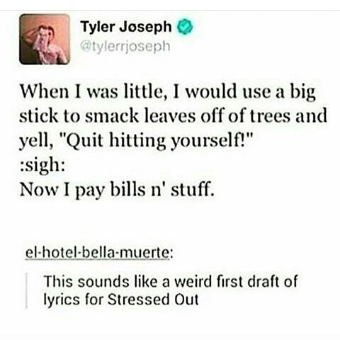 words about life - Tyler Joseph When I was little, I would use a big stick to smack leaves off of trees and yell, "Quit hitting yourself!" sigh Now I pay bills n' stuff. elhotelbellamuerte This sounds a weird first draft of lyrics for Stressed Out
