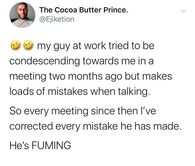 document - The Cocoa Butter Prince. 3 my guy at work tried to be condescending towards me in a meeting two months ago but makes loads of mistakes when talking. So every meeting since then I've corrected every mistake he has made. He's Fuming