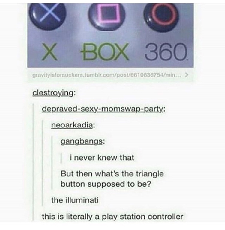 delete this illuminati meme - X Box 360 gravityistorsuckers.tumblr.compost6610636754min... > clestroying depravedsexymomswapparty neoarkadia gangbangs i never knew that But then what's the triangle button supposed to be? the illuminati this is literally a