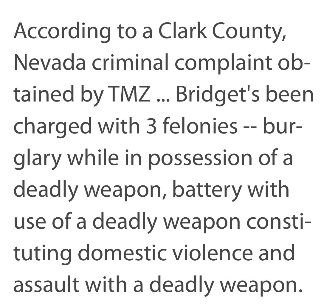 breaking up is not the answer - According to a Clark County, Nevada criminal complaint ob tained by Tmz ... Bridget's been charged with 3 felonies bur glary while in possession of a deadly weapon, battery with use of a deadly weapon consti tuting domestic