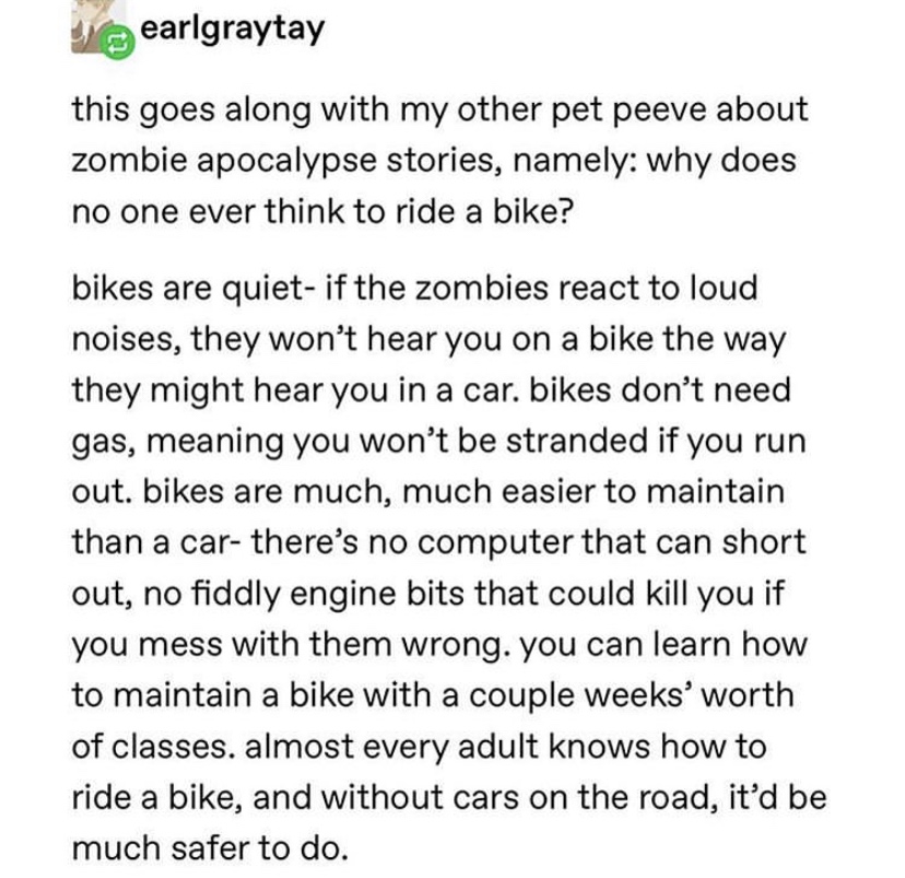 zombie apocalypse - document - earlgraytay this goes along with my other pet peeve about zombie apocalypse stories, namely why does no one ever think to ride a bike? bikes are quiet if the zombies react to loud noises, they won't hear you on a bike the wa
