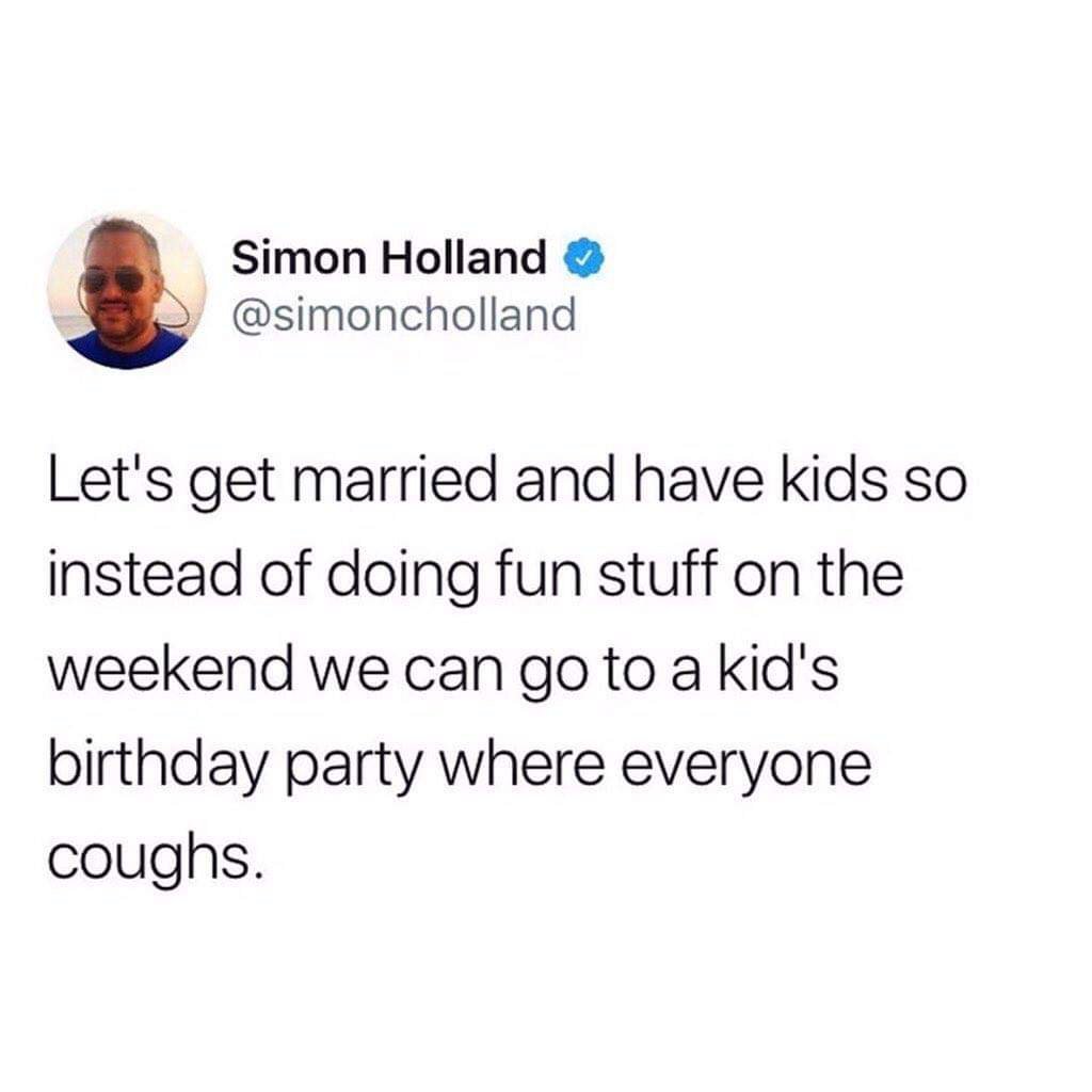 Simon Holland Let's get married and have kids so instead of doing fun stuff on the weekend we can go to a kid's birthday party where everyone coughs.