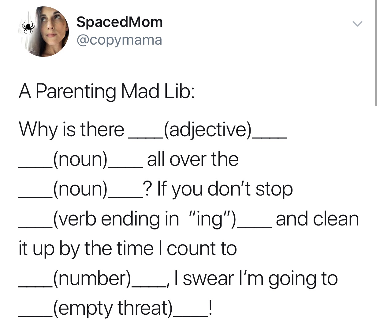 document - SpacedMom A Parenting Mad Lib Why is there_ adjective_ noun __all over the _noun___? If you don't stop _verb ending in "ing"__ and clean it up by the time I count to number__, I swear I'm going to empty threat !