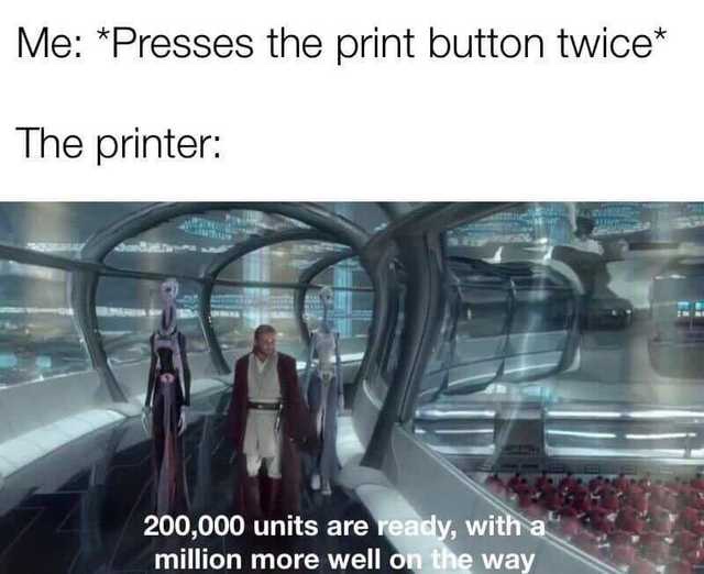 you press the print button twice - Me Presses the print button twice The printer 200,000 units are ready, with a million more well on the way