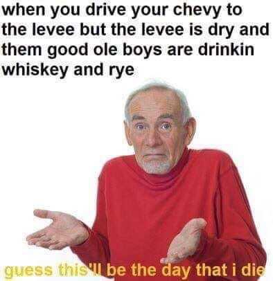 guess ill die meme - when you drive your chevy to the levee but the levee is dry and them good ole boys are drinkin whiskey and rye guess this be the day that i die