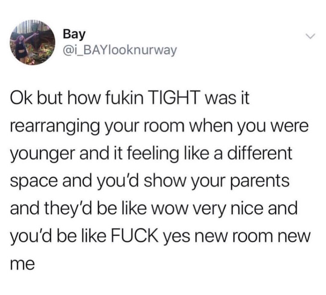 Bay Ok but how fukin Tight was it rearranging your room when you were younger and it feeling a different space and you'd show your parents and they'd be wow very nice and you'd be Fuck yes new room new me