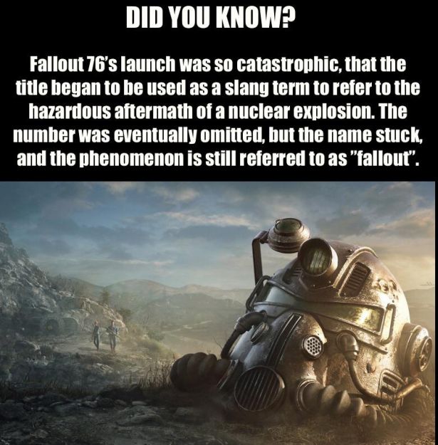 lisbon - Did You Know? Fallout 76's launch was so catastrophic, that the title began to be used as a slang term to refer to the hazardous aftermath of a nuclear explosion. The number was eventually omitted, but the name stuck, and the phenomenon is still 
