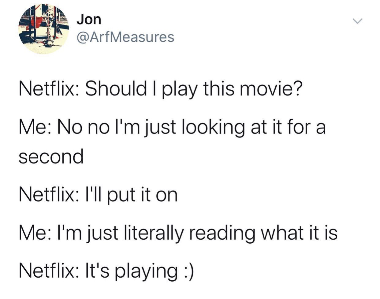 document - Jon Netflix Should I play this movie? Me No no I'm just looking at it for a second Netflix I'll put it on Me I'm just literally reading what it is Netflix It's playing