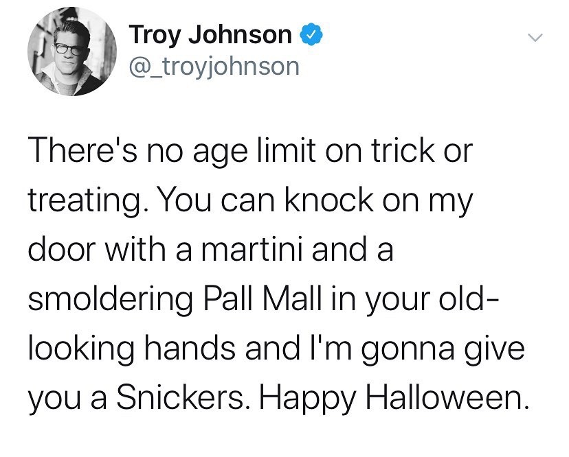 sarcasm relationship - Troy Johnson There's no age limit on trick or treating. You can knock on my door with a martini and a smoldering Pall Mall in your old looking hands and I'm gonna give you a Snickers. Happy Halloween.