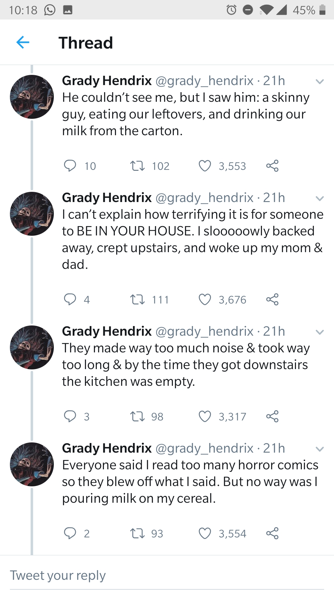 0 45% Thread Grady Hendrix hendrix. 21h He couldn't see me, but I saw him a skinny guy, eating our leftovers, and drinking our milk from the carton. O 102 102 3,553 Grady Hendrix 21h I can't explain how terrifying it is for someone to Be In Your House. I…