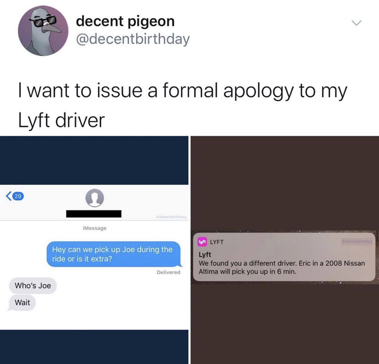 multimedia - decent pigeon I want to issue a formal apology to my Lyft driver decentbirthday Message Hey can we pick up Joe during the ride or is it extra? Ya Lyft Lyft We found you a different driver. Eric in a 2008 Nissan Altima will pick you up in 6 mi